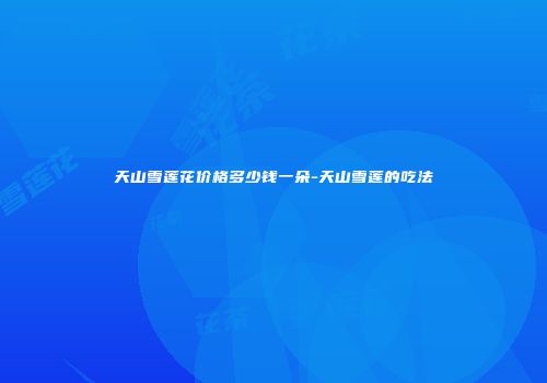 天山雪莲花价格多少钱一朵-天山雪莲的吃法