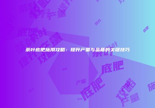 茶叶底肥施用攻略：提升产量与品质的关键技巧