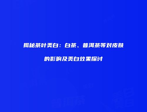 揭秘茶叶美白：白茶、普洱茶等对皮肤的影响及美白效果探讨