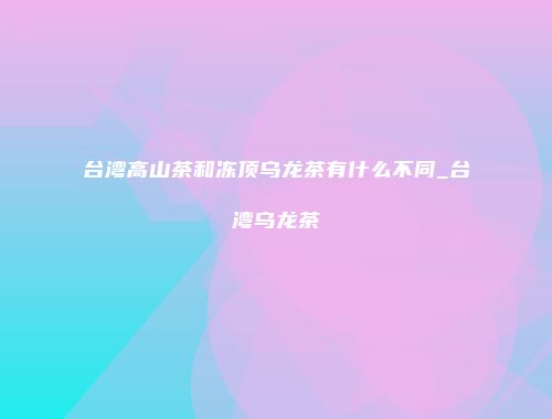 台湾高山茶和冻顶乌龙茶有什么不同_台湾乌龙茶