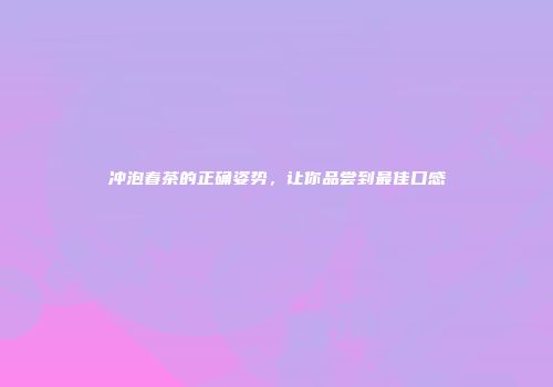 冲泡春茶的正确姿势，让你品尝到最佳口感