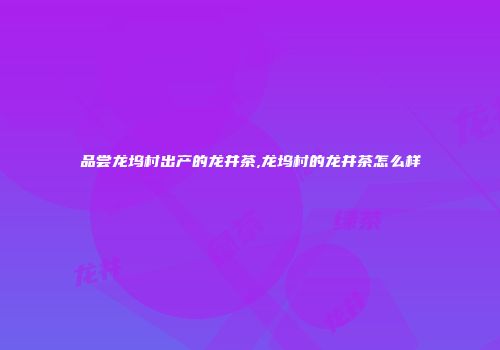 品尝龙坞村出产的龙井茶,龙坞村的龙井茶怎么样