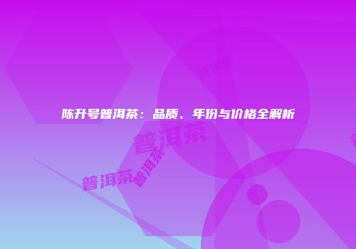 陈升号普洱茶：品质、年份与价格全解析
