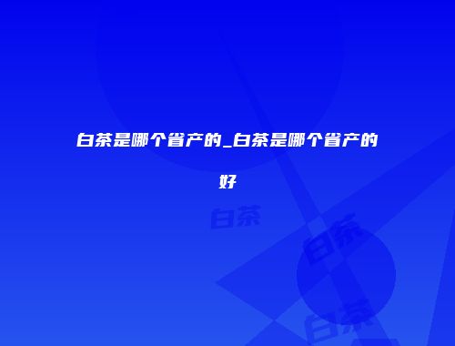 白茶是哪个省产的_白茶是哪个省产的好