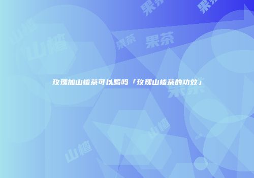 玫瑰加山楂茶可以喝吗「玫瑰山楂茶的功效」