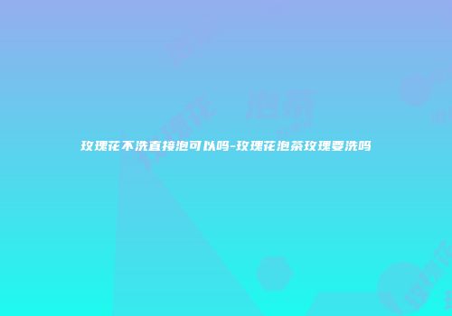 玫瑰花不洗直接泡可以吗-玫瑰花泡茶玫瑰要洗吗