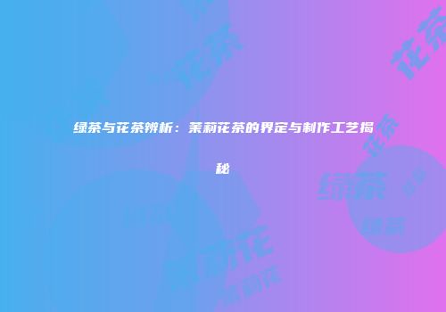 绿茶与花茶辨析：茉莉花茶的界定与制作工艺揭秘