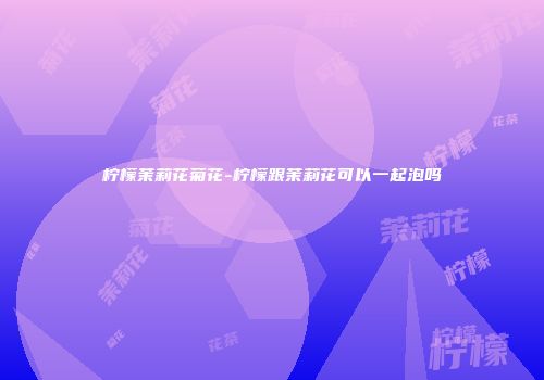 柠檬茉莉花菊花-柠檬跟茉莉花可以一起泡吗