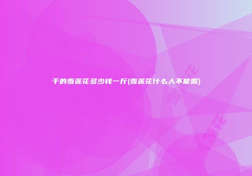 干的雪莲花多少钱一斤(雪莲花什么人不能喝)