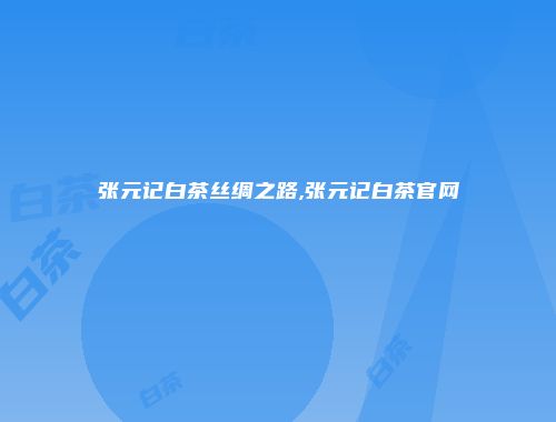 张元记白茶丝绸之路,张元记白茶官网