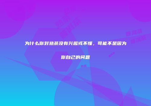 为什么你对熟茶没有兴趣或不懂，可能不是因为你自己的问题