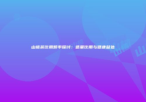 山楂茶饮用频率探讨：适量饮用与健康益处
