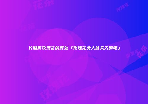 长期喝玫瑰花的好处「玫瑰花女人能天天喝吗」