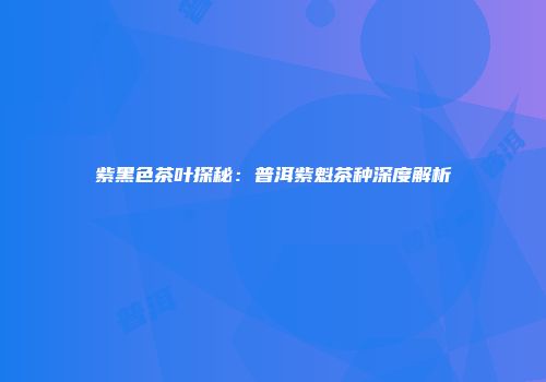 紫黑色茶叶探秘：普洱紫魁茶种深度解析