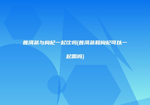 普洱茶与枸杞一起饮吗(普洱茶和枸杞可以一起喝吗)