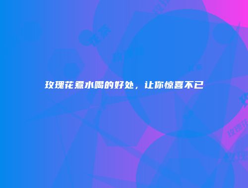 玫瑰花煮水喝的好处，让你惊喜不已