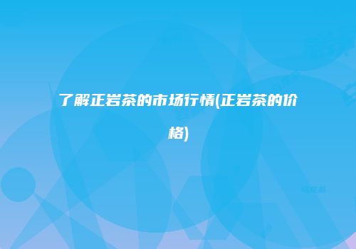了解正岩茶的市场行情(正岩茶的价格)