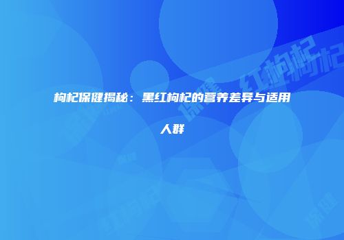 枸杞保健揭秘：黑红枸杞的营养差异与适用人群