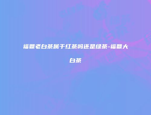 福鼎老白茶属于红茶吗还是绿茶-福鼎大白茶