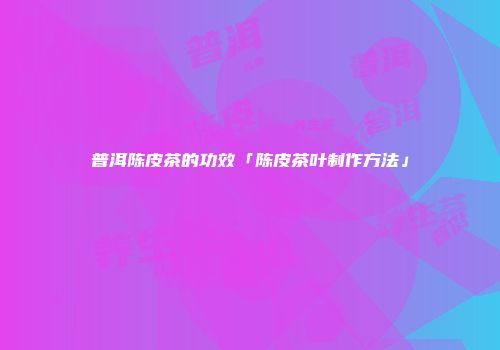普洱陈皮茶的功效「陈皮茶叶制作方法」