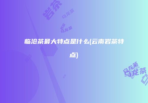 临沧茶最大特点是什么(云南岩茶特点)