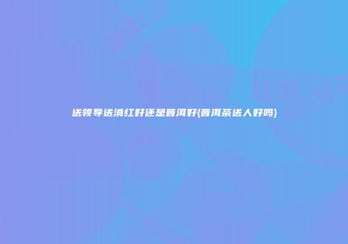 送领导送滇红好还是普洱好(普洱茶送人好吗)