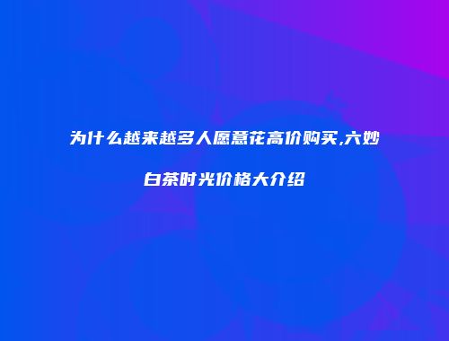 为什么越来越多人愿意花高价购买,六妙白茶时光价格大介绍