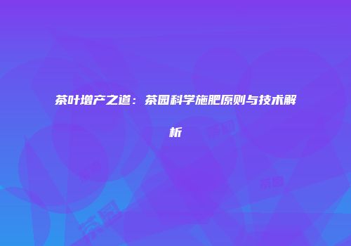 茶叶增产之道：茶园科学施肥原则与技术解析
