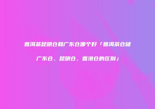 普洱茶昆明仓和广东仓哪个好「普洱茶仓储广东仓、昆明仓、香港仓的区别」