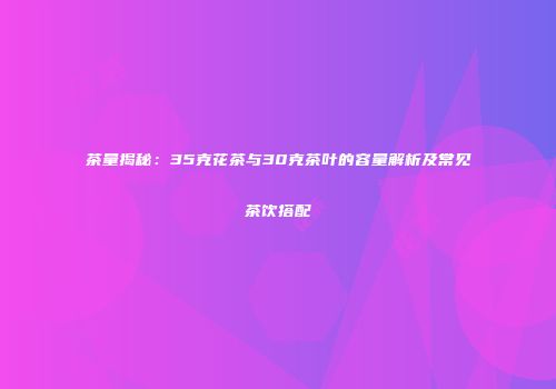 茶量揭秘：35克花茶与30克茶叶的容量解析及常见茶饮搭配