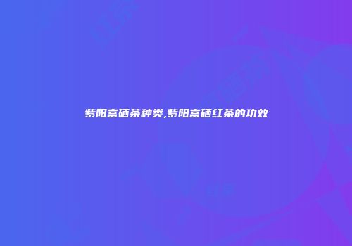 紫阳富硒茶种类,紫阳富硒红茶的功效