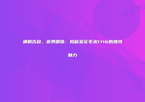 清朝古韵，茶界明珠：揭秘采花毛尖1716的独特魅力
