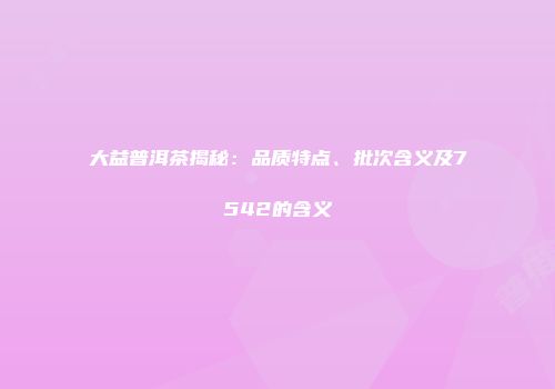 大益普洱茶揭秘：品质特点、批次含义及7542的含义