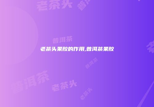 老茶头果胶的作用,普洱茶果胶