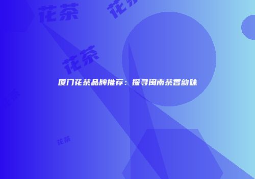 厦门花茶品牌推荐：探寻闽南茶香韵味