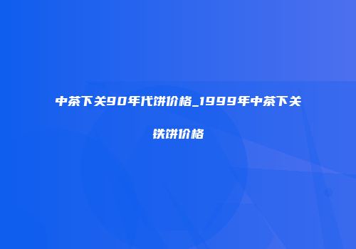中茶下关90年代饼价格_1999年中茶下关铁饼价格