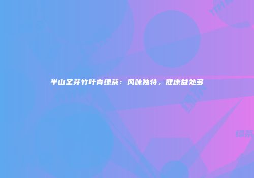 半山圣芽竹叶青绿茶：风味独特，健康益处多