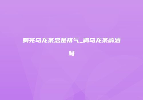 喝完乌龙茶总是排气_喝乌龙茶解酒吗