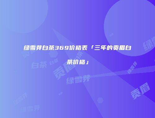 绿雪芽白茶369价格表「三年的贡眉白茶价格」