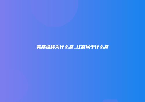 黄茶被称为什么茶_红茶属于什么茶