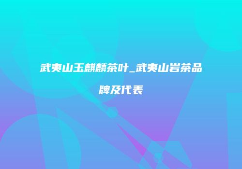 武夷山玉麒麟茶叶_武夷山岩茶品牌及代表