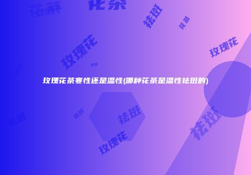 玫瑰花茶寒性还是温性(哪种花茶是温性祛斑的)