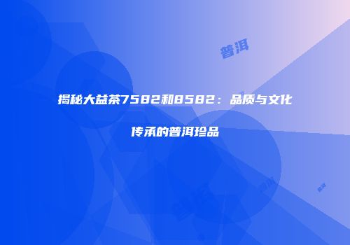 揭秘大益茶7582和8582：品质与文化传承的普洱珍品