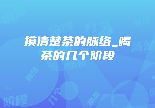 摸清楚茶的脉络_喝茶的几个阶段