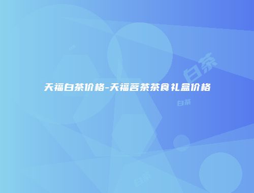 天福白茶价格-天福茗茶茶食礼盒价格