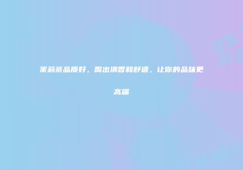 茉莉茶品质好，喝出清香和舒适，让你的品味更高端