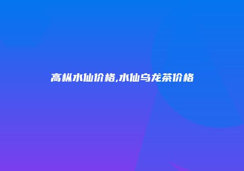 高枞水仙价格,水仙乌龙茶价格