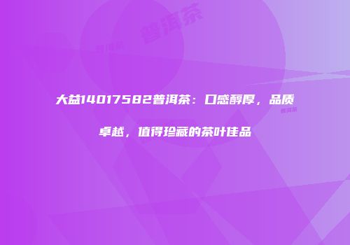 大益14017582普洱茶：口感醇厚，品质卓越，值得珍藏的茶叶佳品