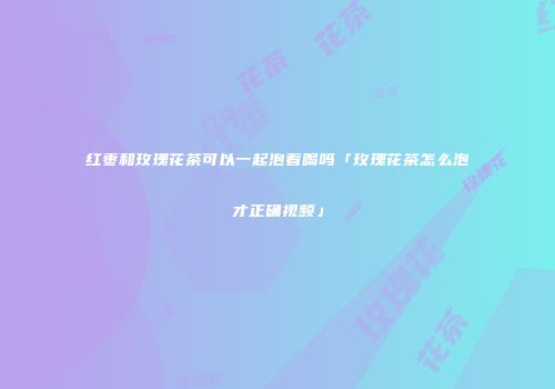 红枣和玫瑰花茶可以一起泡着喝吗「玫瑰花茶怎么泡才正确视频」