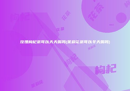 玫瑰枸杞茶可以天天喝吗(茉莉花茶可以冬天喝吗)